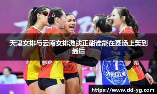 天津女排与云南女排激战正酣谁能在赛场上笑到最后